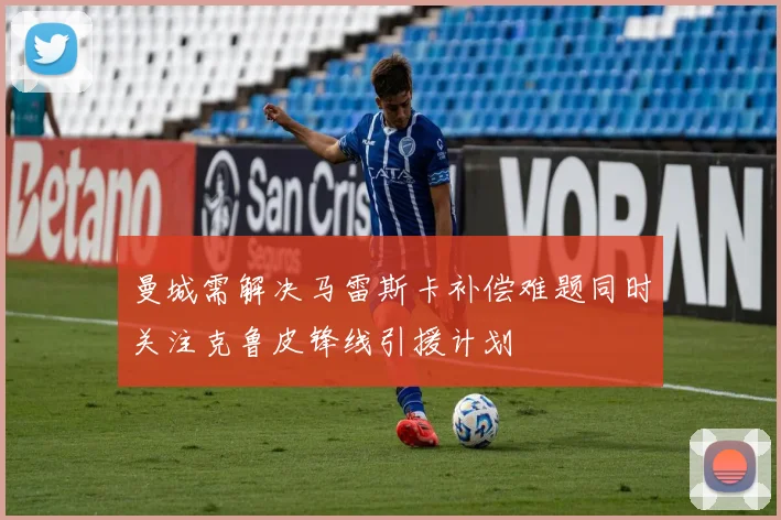 曼城需解决马雷斯卡补偿难题同时关注克鲁皮锋线引援计划