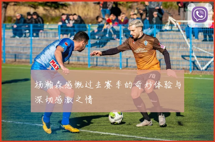杨瀚森感慨过去赛季的奇妙体验与深切感激之情