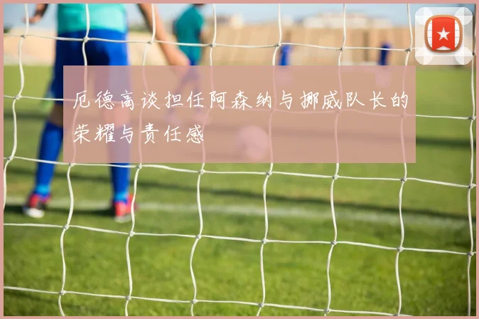 厄德高谈担任阿森纳与挪威队长的荣耀与责任感