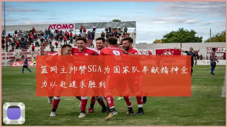 篮网主帅赞SGA为国家队奉献精神全力以赴追求胜利