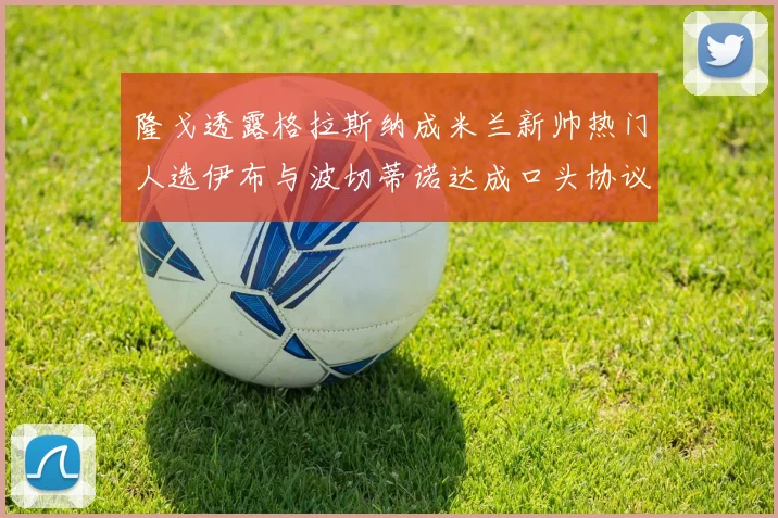 隆戈透露格拉斯纳成米兰新帅热门人选伊布与波切蒂诺达成口头协议
