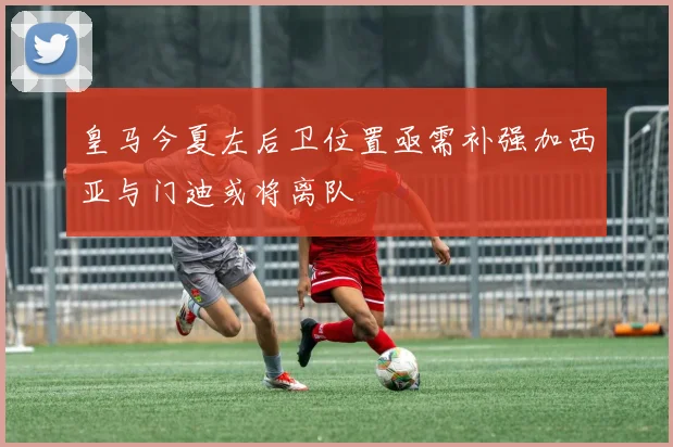 皇马今夏左后卫位置亟需补强加西亚与门迪或将离队