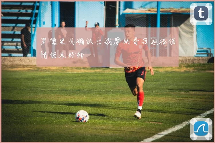 罗德里戈确认出战摩纳哥吕迪格伤情仍未好转