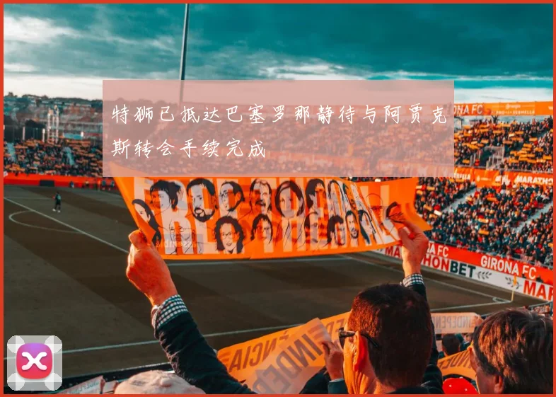 特狮已抵达巴塞罗那静待与阿贾克斯转会手续完成