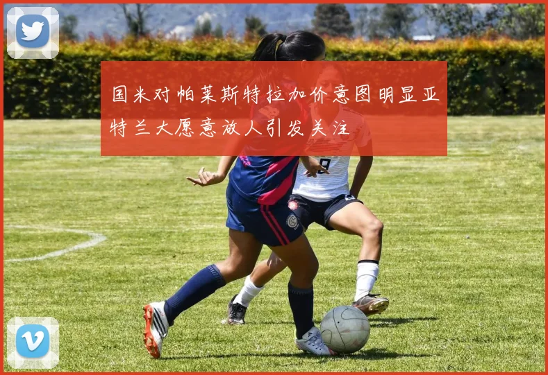 国米对帕莱斯特拉加价意图明显亚特兰大愿意放人引发关注