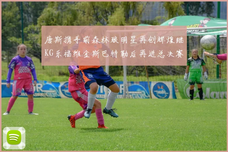 唐斯携手前森林狼明星再创辉煌继KG乐福维金斯巴特勒后再进总决赛