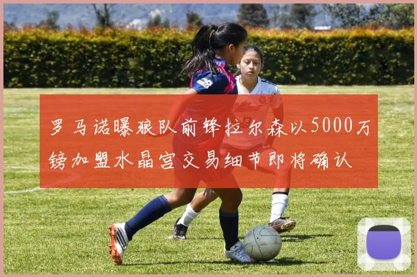 罗马诺曝狼队前锋拉尔森以5000万镑加盟水晶宫交易细节即将确认