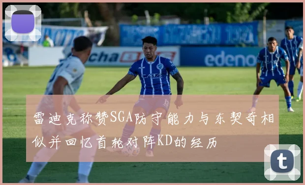 雷迪克称赞SGA防守能力与东契奇相似并回忆首轮对阵KD的经历