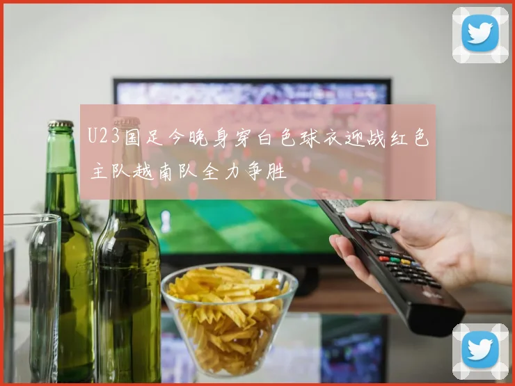 U23国足今晚身穿白色球衣迎战红色主队越南队全力争胜