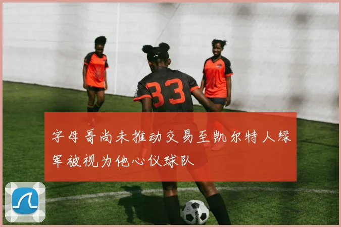 字母哥尚未推动交易至凯尔特人绿军被视为他心仪球队