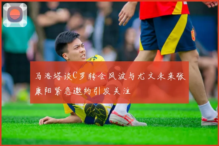 马洛塔谈C罗转会风波与尤文未来张康阳紧急邀约引发关注