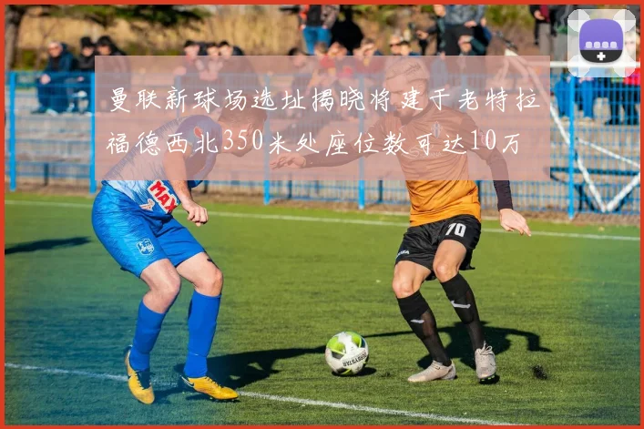 曼联新球场选址揭晓将建于老特拉福德西北350米处座位数可达10万