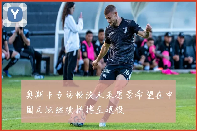 奥斯卡专访畅谈未来愿景希望在中国足坛继续拼搏至退役