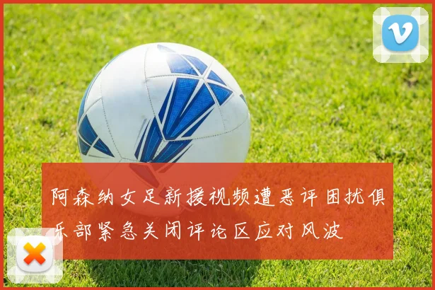 阿森纳女足新援视频遭恶评困扰俱乐部紧急关闭评论区应对风波