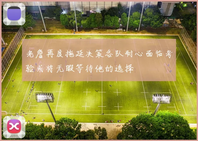 老詹再度拖延决策各队耐心面临考验或将无暇等待他的选择