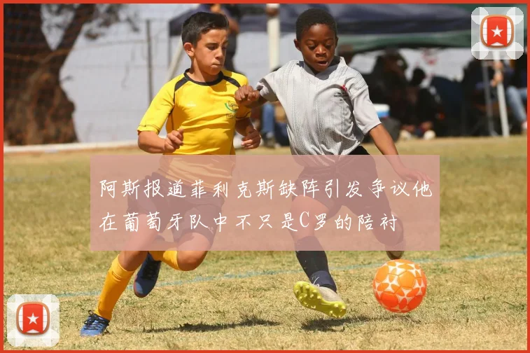 阿斯报道菲利克斯缺阵引发争议他在葡萄牙队中不只是C罗的陪衬