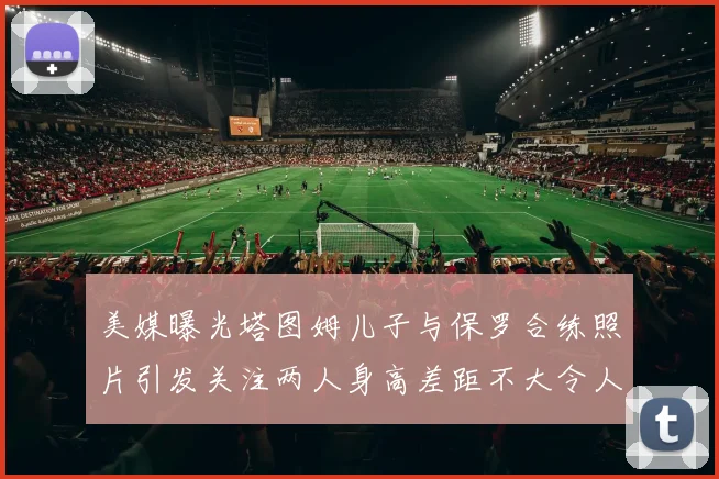 美媒曝光塔图姆儿子与保罗合练照片引发关注两人身高差距不大令人惊讶