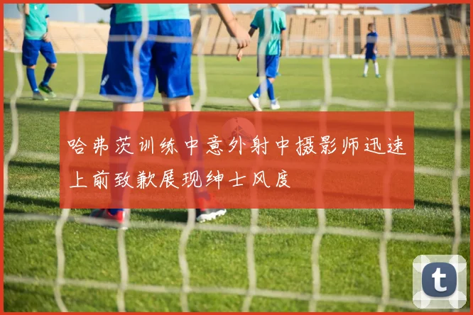 哈弗茨训练中意外射中摄影师迅速上前致歉展现绅士风度