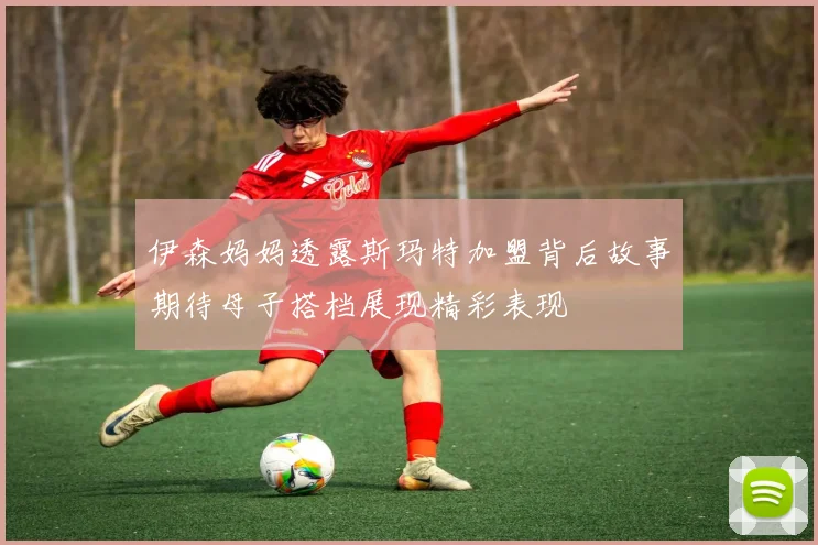 伊森妈妈透露斯玛特加盟背后故事期待母子搭档展现精彩表现