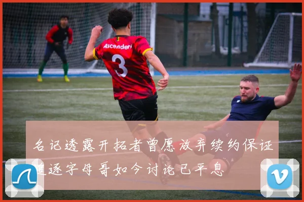 名记透露开拓者曾愿放弃续约保证追逐字母哥如今讨论已平息