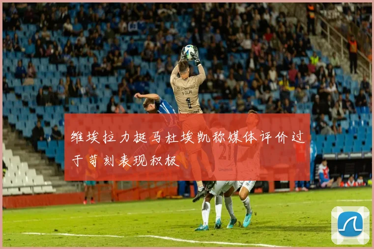 维埃拉力挺马杜埃凯称媒体评价过于苛刻表现积极