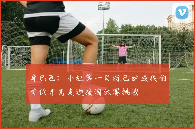 库巴西:小组第一目标已达成我们将低开高走迎接淘汰赛挑战