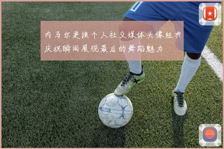 内马尔更换个人社交媒体头像经典庆祝瞬间展现最后的舞蹈魅力