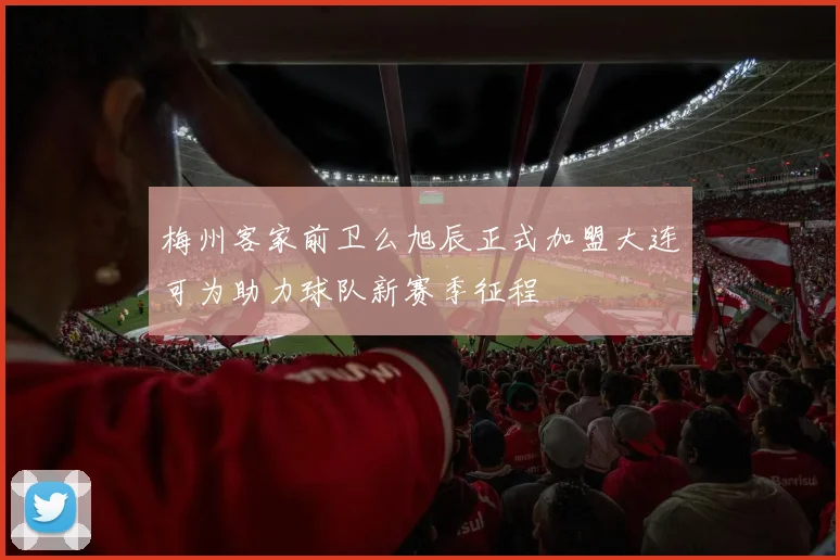 梅州客家前卫么旭辰正式加盟大连可为助力球队新赛季征程