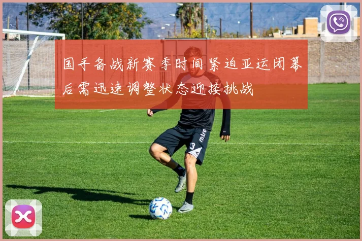 国手备战新赛季时间紧迫亚运闭幕后需迅速调整状态迎接挑战